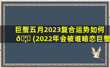 巨蟹五月2023复合运势如何 🦅 (2022年会被谁暗恋巨蟹座)